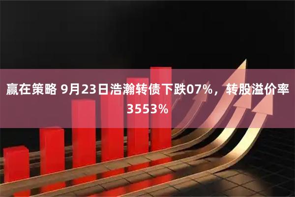 赢在策略 9月23日浩瀚转债下跌07%，转股溢价率3553%