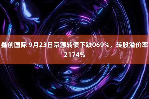 鑫创国际 9月23日京源转债下跌069%，转股溢价率2174%
