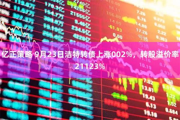 亿正策略 9月23日洁特转债上涨002%，转股溢价率21123%