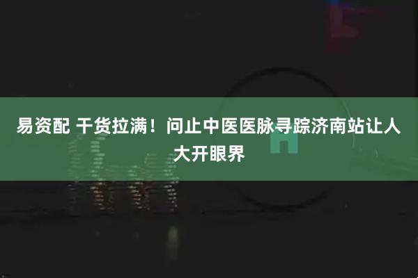 易资配 干货拉满！问止中医医脉寻踪济南站让人大开眼界