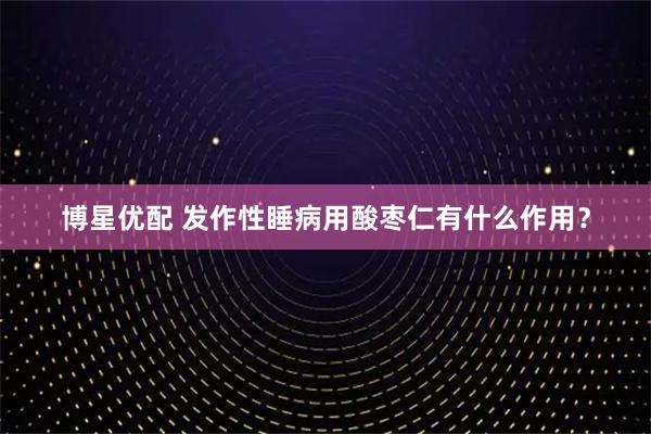 博星优配 发作性睡病用酸枣仁有什么作用？