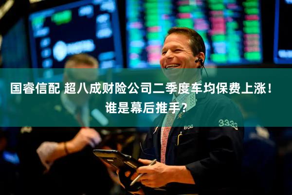 国睿信配 超八成财险公司二季度车均保费上涨！ 谁是幕后推手？