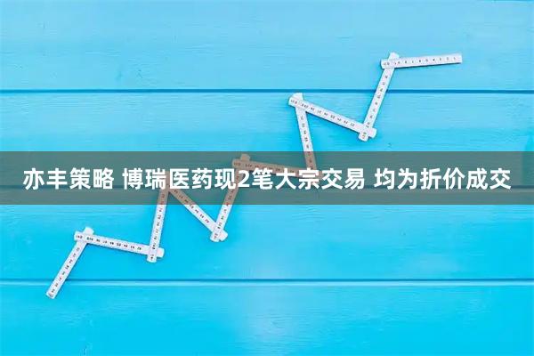 亦丰策略 博瑞医药现2笔大宗交易 均为折价成交