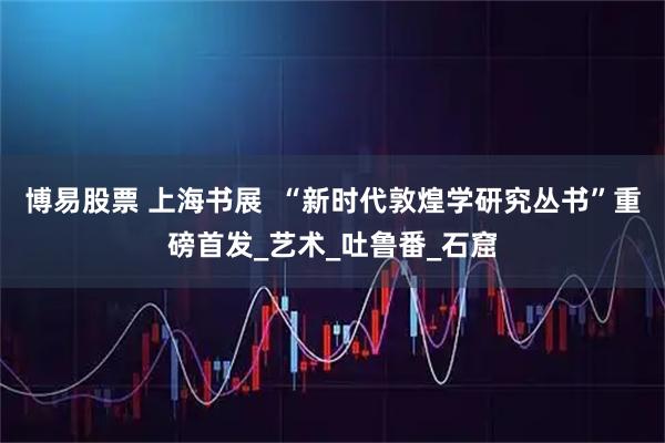 博易股票 上海书展  “新时代敦煌学研究丛书”重磅首发_艺术_吐鲁番_石窟