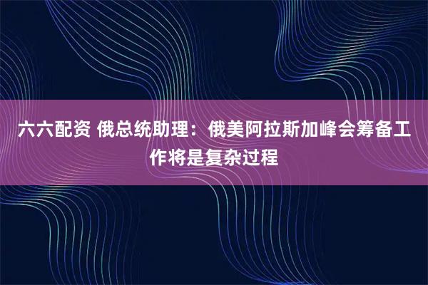 六六配资 俄总统助理：俄美阿拉斯加峰会筹备工作将是复杂过程