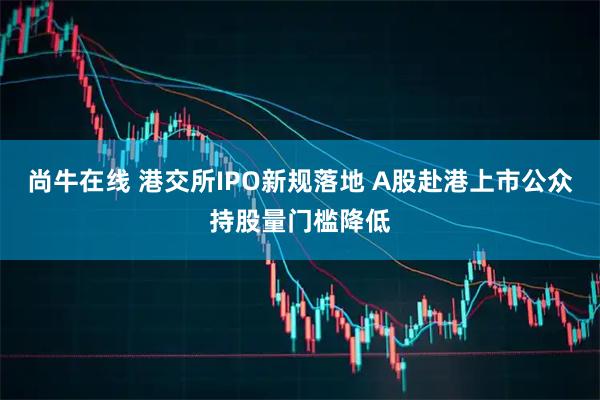 尚牛在线 港交所IPO新规落地 A股赴港上市公众持股量门槛降低