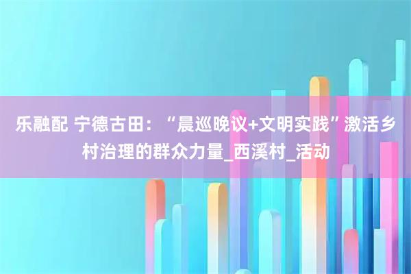 乐融配 宁德古田：“晨巡晚议+文明实践”激活乡村治理的群众力量_西溪村_活动