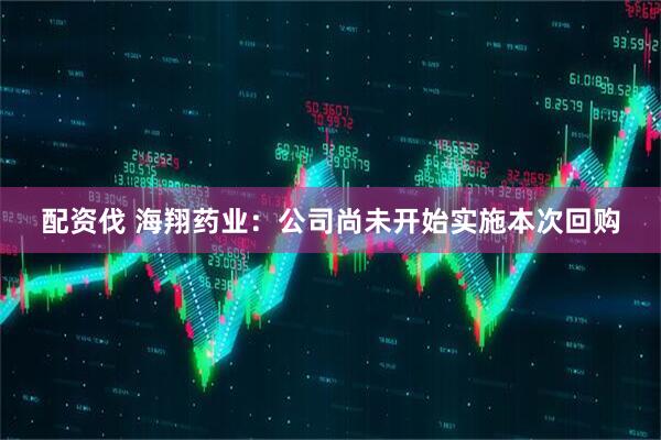 配资伐 海翔药业：公司尚未开始实施本次回购