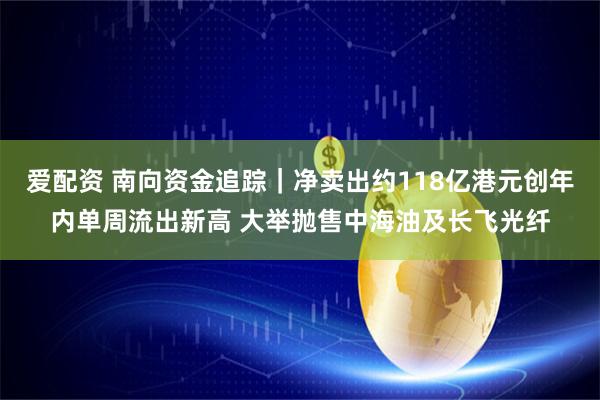 爱配资 南向资金追踪｜净卖出约118亿港元创年内单周流出新高 大举抛售中海油及长飞光纤