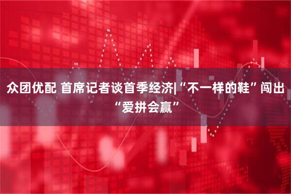 众团优配 首席记者谈首季经济|“不一样的鞋”闯出“爱拼会赢”