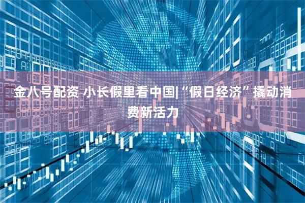金八号配资 小长假里看中国|“假日经济”撬动消费新活力