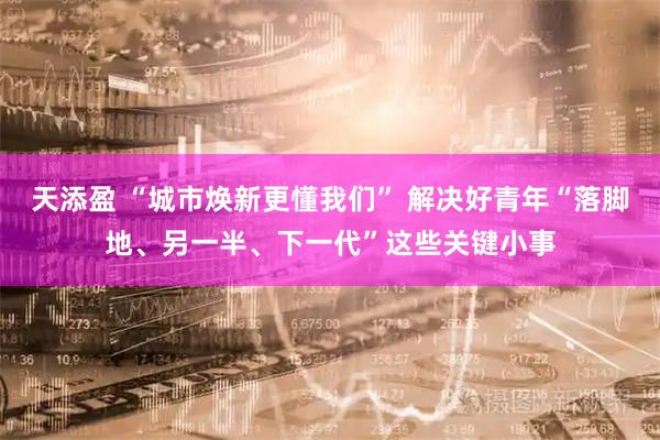 天添盈 “城市焕新更懂我们” 解决好青年“落脚地、另一半、下一代”这些关键小事