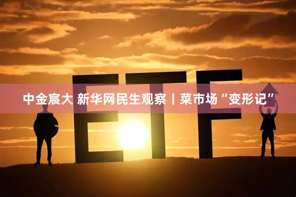 中金宸大 新华网民生观察丨菜市场“变形记”