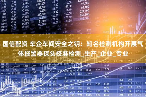 国信配资 车企车间安全之钥：知名检测机构开展气体报警器探头校准检测_生产_企业_专业