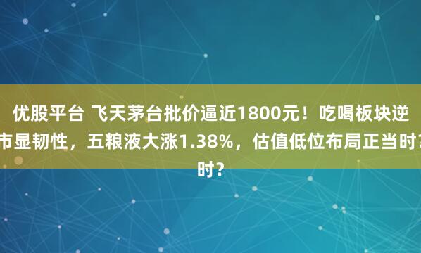 优股平台 飞天茅台批价逼近1800元！吃喝板块逆市显韧性，五粮液大涨1.38%，估值低位布局正当时？