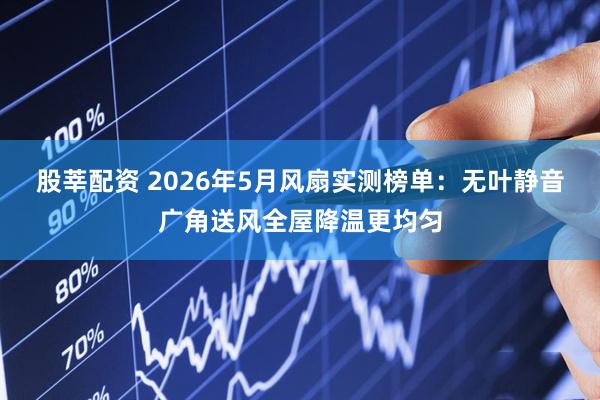 股莘配资 2026年5月风扇实测榜单：无叶静音广角送风全屋降温更均匀