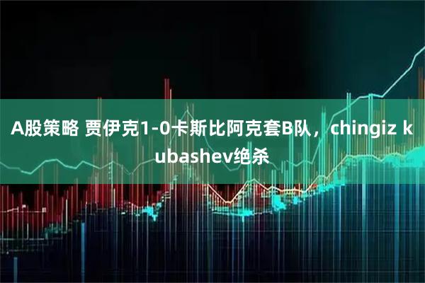 A股策略 贾伊克1-0卡斯比阿克套B队，chingiz kubashev绝杀