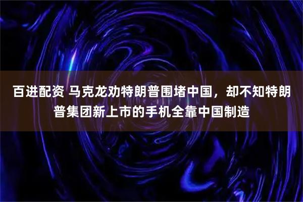 百进配资 马克龙劝特朗普围堵中国，却不知特朗普集团新上市的手机全靠中国制造