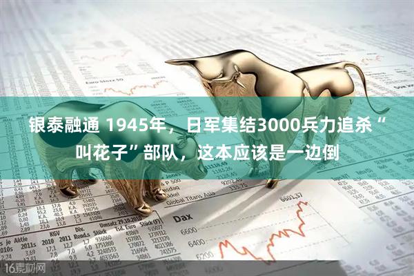 银泰融通 1945年，日军集结3000兵力追杀“叫花子”部队，这本应该是一边倒