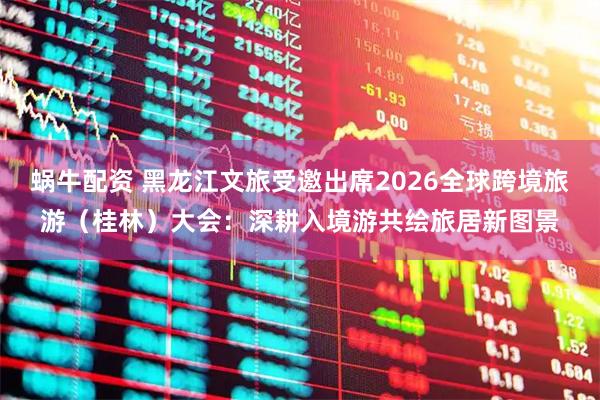 蜗牛配资 黑龙江文旅受邀出席2026全球跨境旅游（桂林）大会：深耕入境游共绘旅居新图景
