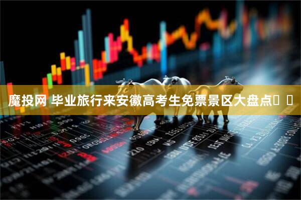 魔投网 毕业旅行来安徽高考生免票景区大盘点✈️