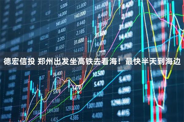 德宏信投 郑州出发坐高铁去看海！最快半天到海边