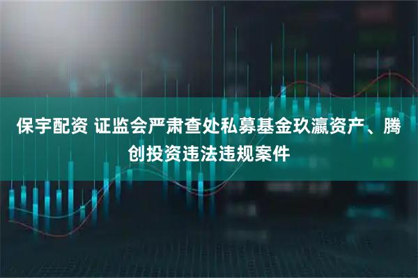 保宇配资 证监会严肃查处私募基金玖瀛资产、腾创投资违法违规案件