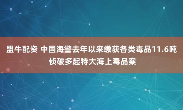 盟牛配资 中国海警去年以来缴获各类毒品11.6吨 侦破多起特大海上毒品案